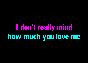 I don't really mind

how much you love me