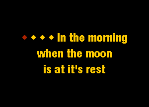 o o o o In the morning

when the moon
is at it's rest