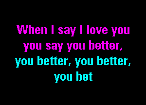 When I say I love you
you say you better,

you better, you better,
you bet