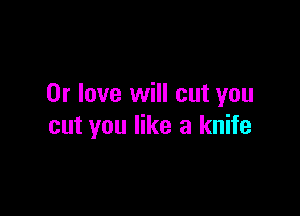 0r love will cut you

cut you like a knife