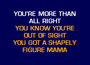 YOU'RE MORE THAN
ALL RIGHT
YOU KNOW YOU'RE
OUT OF SIGHT
YOU GOT A SHAPELY
FIGURE MAMA