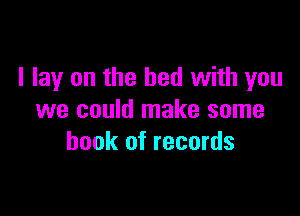 I lay on the bed with you

we could make some
book of records
