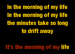 In the morning of my life

In the morning of my life

the minutes take so long
to drift away

It's the morning of my life