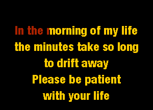 In the morning of my life
the minutes take so long
to drift away
Please be patient
with your life