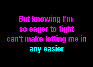 But knowing I'm
so eager to fight

can't make letting me in
any easier