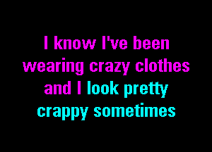 I know I've been
wearing crazy clothes

and I look pretty
crappy sometimes