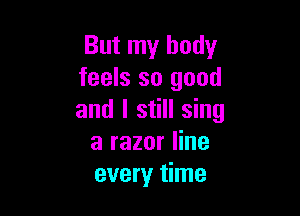 But my body
feels so good

and I still sing
a razor line
every time