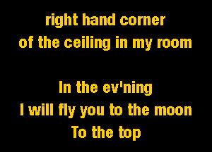 right hand corner
of the ceiling in my room

In the ev'ning
I will fly you to the moon
To the top