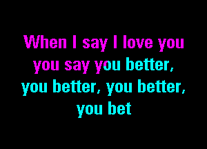 When I say I love you
you say you better,

you better, you better,
you bet