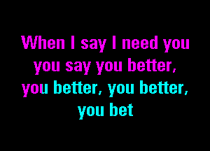 When I say I need you
you say you better,

you better, you better,
you bet