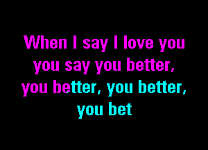 When I say I love you
you say you better,

you better, you better,
you bet