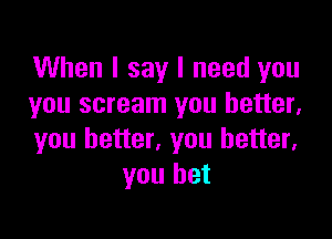 When I say I need you
you scream you better,

you better, you better,
you bet