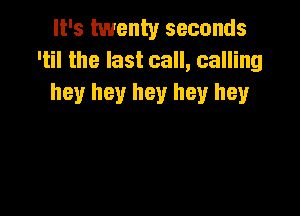 It's twenty seconds
'til the last call, calling
hey hey hey hey hey