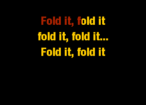 Fold it, fold it
fold it, fold it...
Fold it, fold it