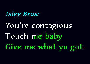 Isle)! Brosr

You're contagious

Touch me baby
Give me what ya got