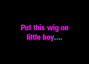 Put this wig on

little boy....