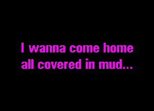 I wanna come home

all covered in mud...