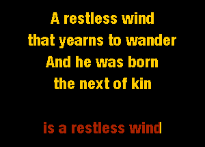 A restless wind
that yearns to wander
And he was born
the next of kin

is a restless wind