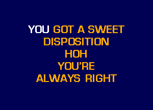 YOU GOT A SWEET
DISPOSITION
HOH

YOURE
ALWAYS RIGHT