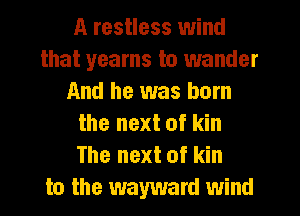 A restless wind
that yearns to wander
And he was born
the next of kin
The next of kin
to the wayward wind