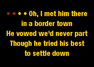 o o o 0 Oh, I met him there
in a border town
He vowed we'd never part
Though he tried his best
to settle down