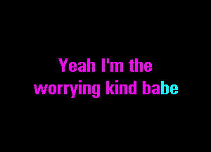 Yeah I'm the

worrying kind babe