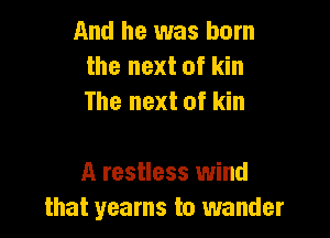 And he was born
the next of kin
The next of kin

A restless wind
that yearns to wander