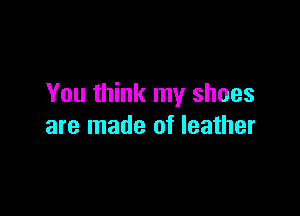 You think my shoes

are made of leather