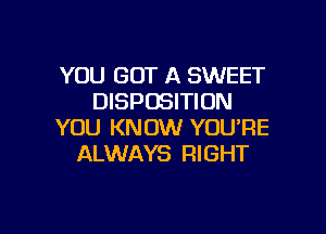 YOU GOT A SWEET
DISPOSITION

YOU KNOW YOU'RE
ALWAYS RIGHT