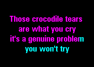 Those crocodile tears
are what you cry

it's a genuine problem
you won't try