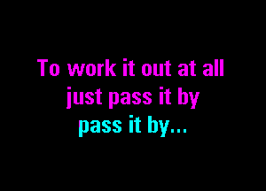 To work it out at all

just pass it by
pass it by...