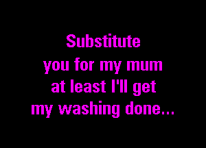 Substitute
you for my mum

at least I'll get
my washing done...