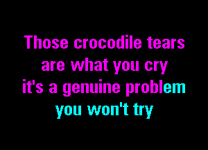 Those crocodile tears
are what you cry

it's a genuine problem
you won't try