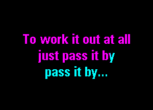 To work it out at all

just pass it by
pass it by...