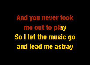 And you never took
me out to play

80 I let the music go
and lead me astray