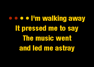 o o o 0 I'm walking away
It pressed me to say

The music went
and led me astray