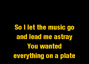 So I let the music go

and lead me astray
You wanted
everything on a plate