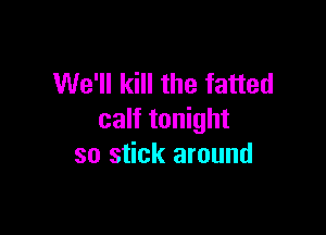 We'll kill the fatted

calf tonight
so stick around