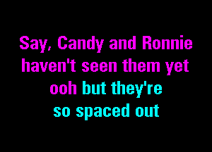 Say, Candy and Ronnie
haven't seen them yet

ooh but they're
so spaced out