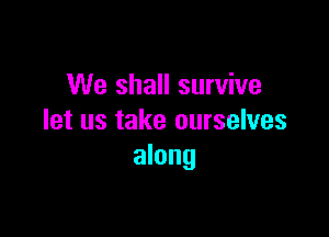 We shall survive

let us take ourselves
along
