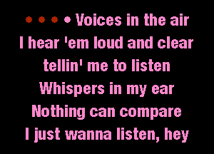 o o o 0 Voices in the air
I hear 'em loud and clear
tellin' me to listen
Whispers in my ear
Nothing can compare
I iust wanna listen, hey