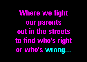Where we fight
our parents

out in the streets
to find who's right
or who's wrong...
