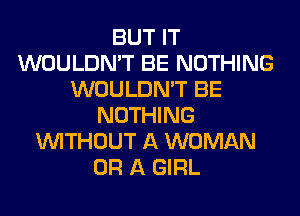 BUT IT
WOULDN'T BE NOTHING
WOULDN'T BE
NOTHING
WITHOUT A WOMAN
OR A GIRL