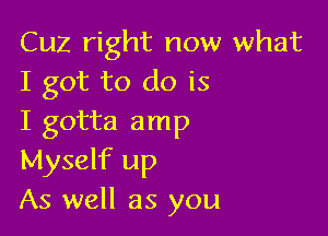 Cuz right now what
I got to do is

I gotta amp
Myself up
As well as you