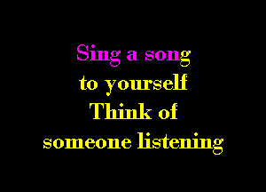 Sing a song

to yourself
Think of

someone listening