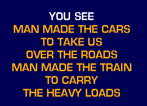YOU SEE
MAN MADE THE CARS
TO TAKE US
OVER THE ROADS
MAN MADE THE TRAIN
TO CARRY
THE HEAW LOADS