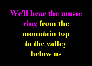W e'll hear the music

ring from the

mountain top
to the valley

below us I