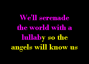 We'll serenade

the world with a
lullaby so the

angels Will know us