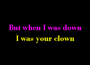 But when I was down

I was your clown