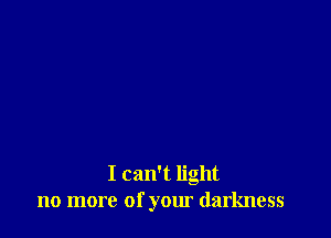 I can't light
no more of your darkness